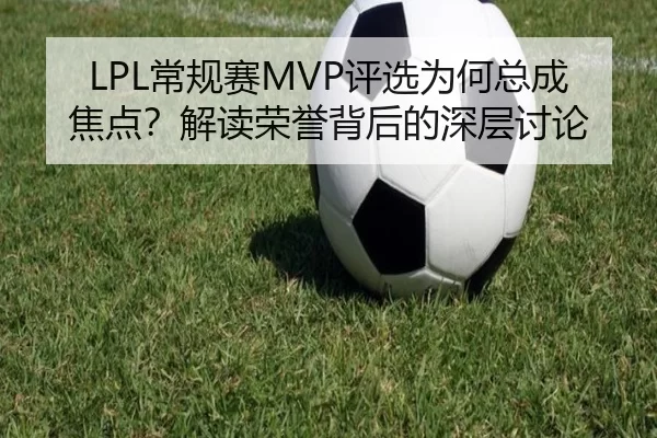 LPL常规赛MVP评选为何总成焦点？解读荣誉背后的深层讨论