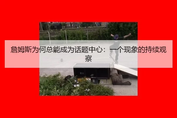 詹姆斯为何总能成为话题中心：一个现象的持续观察